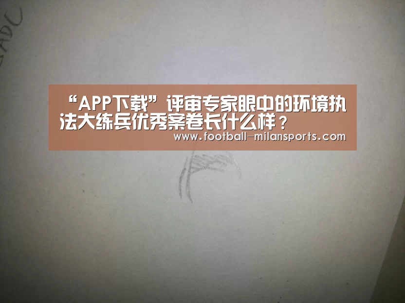 “APP下载”评审专家眼中的环境执法大练兵优秀案卷长什么样?(图1) “APP下载”评审专家眼中的环境执法大练兵优秀案卷长什么样?(图1)